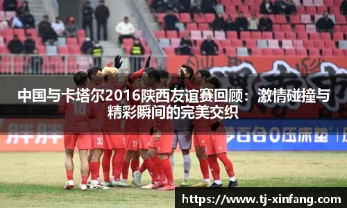 中国与卡塔尔2016陕西友谊赛回顾：激情碰撞与精彩瞬间的完美交织